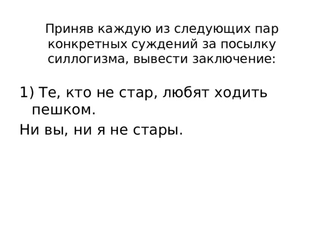 Приняв каждую из следующих пар конкретных суждений за посылку силлогизма, вывести заключение: 1) Те, кто не стар, любят ходить пешком. Ни вы, ни я не стары. 