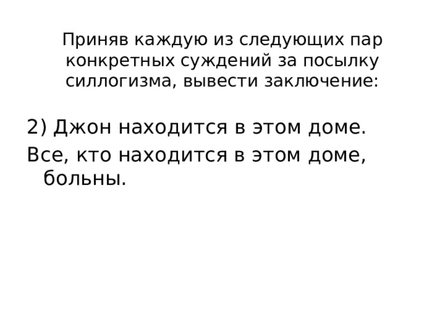 Приняв каждую из следующих пар конкретных суждений за посылку силлогизма, вывести заключение: 2) Джон находится в этом доме. Все, кто находится в этом доме, больны. 