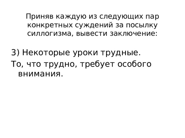 Приняв каждую из следующих пар конкретных суждений за посылку силлогизма, вывести заключение: 3) Некоторые уроки трудные. То, что трудно, требует особого внимания. 