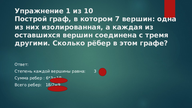 Упражнение 1 из 10  Построй граф, в котором ﻿ 7 ﻿ вершин: одна из них изолированная, а каждая из оставшихся вершин соединена с тремя другими. Сколько рёбер в этом графе?   Ответ: Степень каждой вершины равна:  3   Сумма ребер : 6*3=18 Всего ребер: 18/2=9 