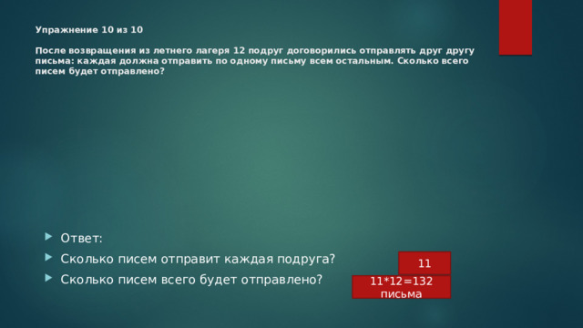 Упражнение 10 из 10   После возвращения из летнего лагеря ﻿ 12 ﻿ подруг договорились отправлять друг другу письма: каждая должна отправить по одному письму всем остальным. Сколько всего писем будет отправлено?   Ответ: Сколько писем отправит каждая подруга? Сколько писем всего будет отправлено? 11 11*12=132 письма 