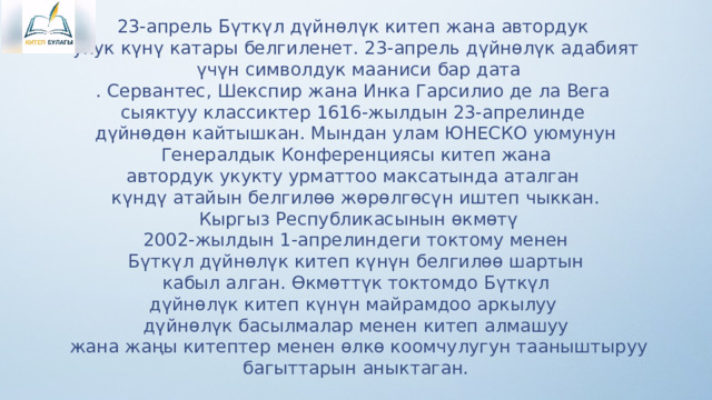 23-апрель Бүткүл дүйнөлүк китеп жана автордук укук күнү катары белгиленет. 23-апрель дүйнөлүк адабият  үчүн символдук мааниси бар дата . Сервантес, Шекспир жана Инка Гарсилио де ла Вега сыяктуу классиктер 1616-жылдын 23-апрелинде дүйнөдөн кайтышкан. Мындан улам ЮНЕСКО уюмунун  Генералдык Конференциясы китеп жана автордук укукту урматтоо максатында аталган күндү атайын белгилөө жөрөлгөсүн иштеп чыккан.  Кыргыз Республикасынын өкмөтү  2002-жылдын 1-апрелиндеги токтому менен Бүткүл дүйнөлүк китеп күнүн белгилөө шартын  кабыл алган. Өкмөттүк токтомдо Бүткүл дүйнөлүк китеп күнүн майрамдоо аркылуу дүйнөлүк басылмалар менен китеп алмашуу  жана жаңы китептер менен өлкө коомчулугун тааныштыруу  багыттарын аныктаган. 