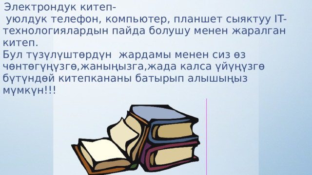  Электрондук китеп-  уюлдук телефон, компьютер, планшет сыяктуу IT-технологиялардын пайда болушу менен жаралган китеп. Бул түзүлүштөрдүн жардамы менен сиз өз чөнтөгүңүзгө,жаныңызга,жада калса үйүңүзгө бүтүндөй китепкананы батырып алышыңыз мүмкүн!!! 