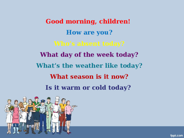 Good morning, children!  How are you?  Who’s absent today?  What day of the week today?  What’s the weather like today?  What season is it now?  Is it warm or cold today? 