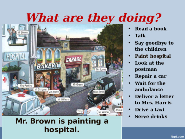 What are they doing? Read a book Talk Say goodbye to the children Paint hospital Look at the postman Repair a car Wait for the ambulance Deliver a letter to Mrs. Harris Drive a taxi Serve drinks Mr. Brown is painting a hospital.  