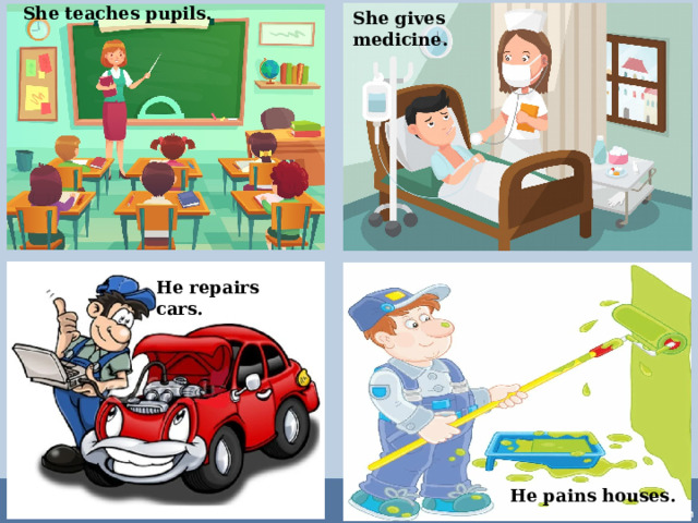 She teaches pupils. She gives medicine. He repairs cars. He pains houses. 