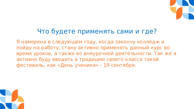 Что будете применять сами и где? Я намерена в следующем году, когда закончу колледж и пойду на работу, стану активно применять данный курс во время уроков, а также во внеурочной деятельности. Так же я активно буду вводить в традицию своего класса такой фестиваль, как «День ученика» - 19 сентября. 