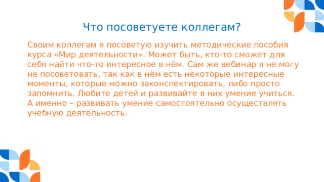 Что посоветуете коллегам? Своим коллегам я посоветую изучить методические пособия курса «Мир деятельности». Может быть, кто-то сможет для себя найти что-то интересное в нём. Сам же вебинар я не могу не посоветовать, так как в нём есть некоторые интересные моменты, которые можно законспектировать, либо просто запомнить. Любите детей и развивайте в них умение учиться. А именно – развивать умение самостоятельно осуществлять учебную деятельность. 