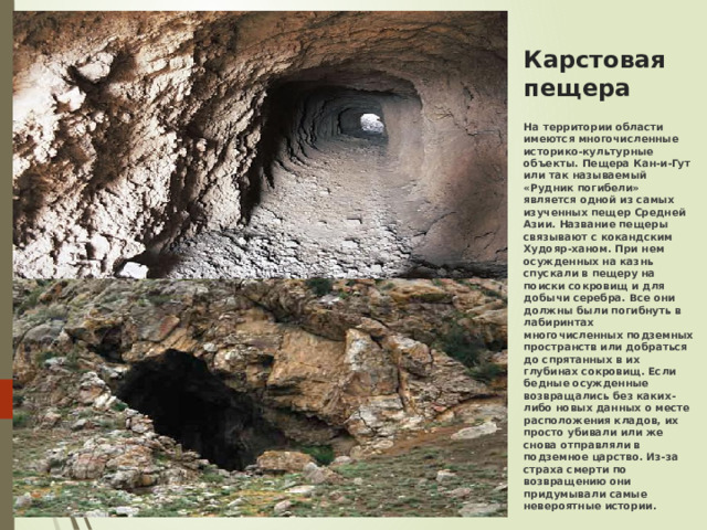 Карстовая пещера   На территории области имеются многочисленные историко-культурные объекты. Пещера Кан-и-Гут или так называемый «Рудник погибели» является одной из самых изученных пещер Средней Азии. Название пещеры связывают с кокандским Худояр-ханом. При нем осужденных на казнь спускали в пещеру на поиски сокровищ и для добычи серебра. Все они должны были погибнуть в лабиринтах многочисленных подземных пространств или добраться до спрятанных в их глубинах сокровищ. Если бедные осужденные возвращались без каких-либо новых данных о месте расположения кладов, их просто убивали или же снова отправляли в подземное царство. Из-за страха смерти по возвращению они придумывали самые невероятные истории.   