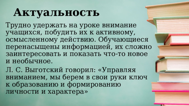 Актуальность Трудно удержать на уроке внимание учащихся, побудить их к активному, осмысленному действию. Обучающиеся перенасыщены информацией, их сложно заинтересовать и показать что-то новое и необычное. Л. С. Выготский говорил: «Управляя вниманием, мы берем в свои руки ключ к образованию и формированию личности и характера» 