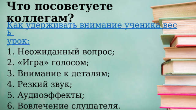 Что посоветуете коллегам? Как удерживать внимание ученика весь урок: 1. Неожиданный вопрос; 2. «Игра» голосом; 3. Внимание к деталям; 4. Резкий звук; 5. Аудиоэффекты; 6. Вовлечение слушателя. 