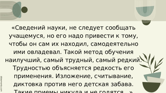 «Сведений науки, не следует сообщать учащемуся, но его надо привести к тому, чтобы он сам их находил, самодеятельно ими овладевал. Такой метод обучения наилучший, самый трудный, самый редкий. Трудностью объясняется редкость его применения. Изложение, считывание, диктовка против него детская забава. Такие приемы никуда и не годятся...» Адольф Дистервег 