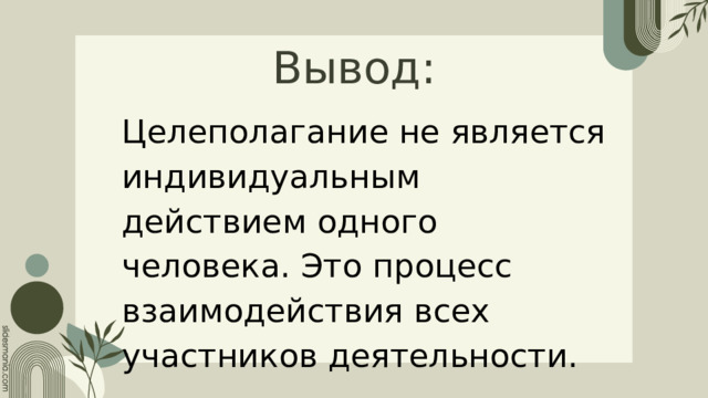 Вывод: Целеполагание не является индивидуальным действием одного человека. Это процесс взаимодействия всех участников деятельности. 
