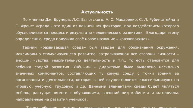 Актуальность По мнению Дж. Брунера, Л.С. Выготского, А. С. Макаренко, С. Л. Рубинштейна и С. Френе: «среда - это один из важнейших факторов, под воздействием которого обусловливается процесс и результаты человеческого развития». Благодаря этому определению, среда получила своё новое название – «развивающая». Термин «развивающая среда» был введен для обозначения окружения, максимально стимулирующего развитие, затрагивающая все стороны личности – эмоции, чувства, мыслительную деятельность и т.п., то есть становится для ребенка средой развития. Учёными – дидактами было выделено несколько значимых компонентов, составляющих ту самую среду с точки зрения ее организации и деятельности, которая в ней осуществляется классифицируют на игровую, учебную, трудовую и др. Данными элементами среды будет являться мебель, растущая вместе с обучающими, внешний вид кабинета и материалы, направленные на развития учеников.  Таким образом, можно сделать вывод, что среда должна оказывать всестороннее воздействие на ребёнка. 