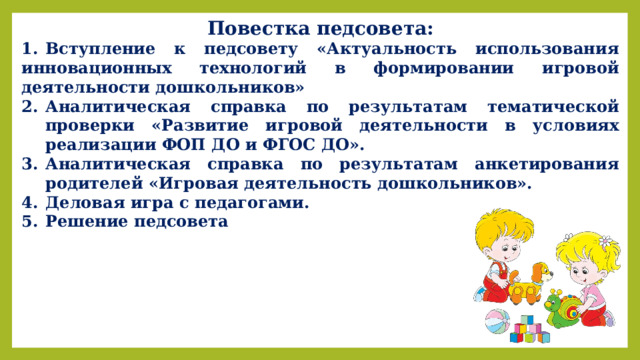 Повестка педсовета: 1.  Вступление к педсовету «Актуальность использования инновационных технологий в формировании игровой деятельности дошкольников» Аналитическая справка по результатам тематической проверки «Развитие игровой деятельности в условиях реализации ФОП ДО и ФГОС ДО». Аналитическая справка по результатам анкетирования родителей «Игровая деятельность дошкольников». 4.  Деловая игра с педагогами. 5.  Решение педсовета  