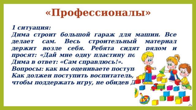 «Профессионалы» 1 ситуация: Дима строит большой гараж для машин. Все делает сам. Весь строительный материал держит возле себя. Ребята сидят рядом и просят: «Дай мне одну пластину положить!». А Дима в ответ: «Сам справлюсь!». Вопросы: как вы оцениваете поступок Димы? Как должен поступить воспитатель, чтобы поддержать игру, не обидев Диму? 