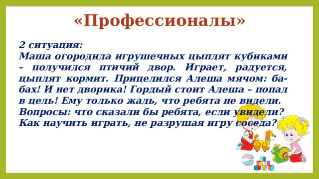 «Профессионалы» 2 ситуация: Маша огородила игрушечных цыплят кубиками – получился птичий двор. Играет, радуется, цыплят кормит. Прицелился Алеша мячом: ба-бах! И нет дворика! Гордый стоит Алеша – попал в цель! Ему только жаль, что ребята не видели. Вопросы: что сказали бы ребята, если увидели? Как научить играть, не разрушая игру соседа? 