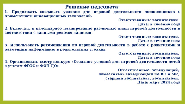 Решение педсовета: 1. Продолжать создавать условия для игровой деятельности дошкольников с применением инновационных технологий. Ответственные: воспитатели. Дата: в течение года 2. Включать в календарное планирование различные виды игровой деятельности в соответствии с данными рекомендациями. Ответственные: воспитатели. Дата: в течение года 3. Использовать рекомендации по игровой деятельности в работе с родителями и размещать информацию в родительских уголках. Ответственные: воспитатели. Дата: в течение года 4. Организовать смотр-конкурс «Создание условий для игровой деятельности детей с учетом ФГОС и ФОП ДО» Ответственные: заведующий, заместитель заведующего по ВО и МР, старший воспитатель, воспитатели. Дата: март 2024 года 