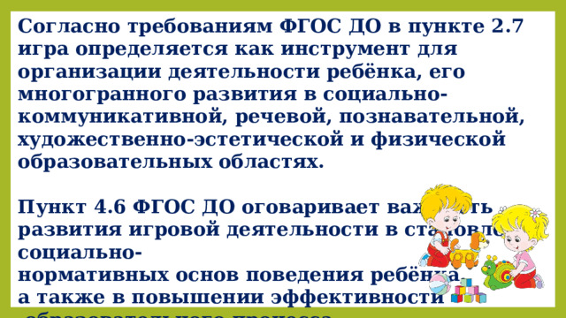 Согласно требованиям ФГОС ДО в пункте 2.7 игра определяется как инструмент для организации деятельности ребёнка, его многогранного развития в социально-коммуникативной, речевой, познавательной, художественно-эстетической и физической образовательных областях.  Пункт 4.6 ФГОС ДО оговаривает важность развития игровой деятельности в становлении социально- нормативных основ поведения ребёнка, а также в повышении эффективности  образовательного процесса. 