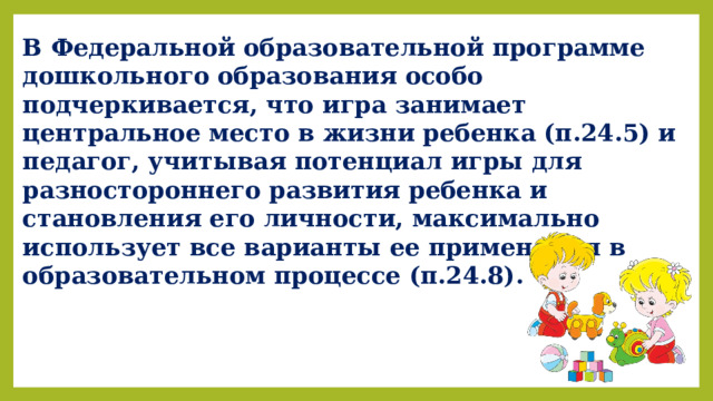 В Федеральной образовательной программе дошкольного образования особо подчеркивается, что игра занимает центральное место в жизни ребенка (п.24.5) и педагог, учитывая потенциал игры для разностороннего развития ребенка и становления его личности, максимально использует все варианты ее применения в образовательном процессе (п.24.8).  