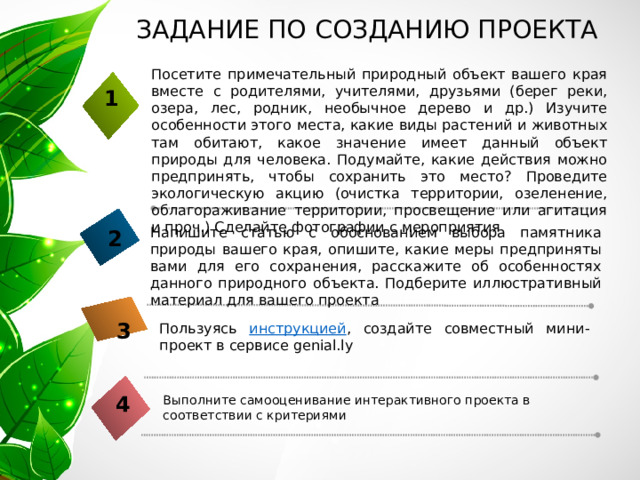  ЗАДАНИЕ ПО СОЗДАНИЮ ПРОЕКТА Посетите примечательный природный объект вашего края вместе с родителями, учителями, друзьями (берег реки, озера, лес, родник, необычное дерево и др.) Изучите особенности этого места, какие виды растений и животных там обитают, какое значение имеет данный объект природы для человека. Подумайте, какие действия можно предпринять, чтобы сохранить это место? Проведите экологическую акцию (очистка территории, озеленение, облагораживание территории, просвещение или агитация и проч.) Сделайте фотографии с мероприятия 1 Напишите статью с обоснованием выбора памятника природы вашего края, опишите, какие меры предприняты вами для его сохранения, расскажите об особенностях данного природного объекта. Подберите иллюстративный материал для вашего проекта 2 3 Пользуясь инструкцией , создайте совместный мини-проект в сервисе genial.ly 4 Выполните самооценивание интерактивного проекта в соответствии с критериями 