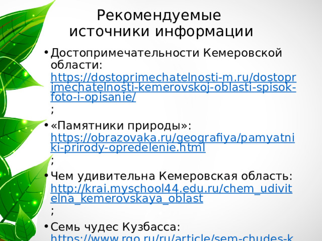 Рекомендуемые  источники информации Достопримечательности Кемеровской области: https://dostoprimechatelnosti-m.ru/dostoprimechatelnosti-kemerovskoj-oblasti-spisok-foto-i-opisanie/ ; «Памятники природы»: https://obrazovaka.ru/geografiya/pamyatniki-prirody-opredelenie.html ; Чем удивительна Кемеровская область: http://krai.myschool44.edu.ru/chem_udivitelna_kemerovskaya_oblast ; Семь чудес Кузбасса: https://www.rgo.ru/ru/article/sem-chudes-kuzbassa 