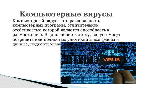 Компьютерные вирусы Компьютерный вирус – это разновидность компьютерных программ, отличительной особенностью которой является способность к размножению. В дополнение к этому, вирусы могут повредить или полностью уничтожить все файлы и данные, подконтрольные пользователю. 