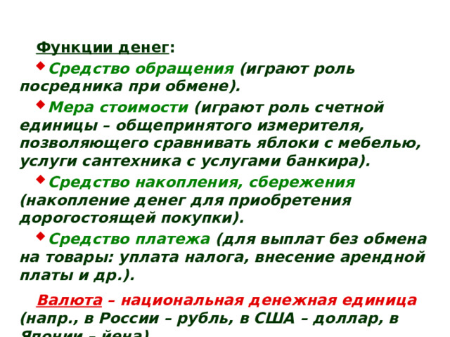 Функции денег : Средство обращения  (играют роль посредника при обмене). Мера стоимости  (играют роль счетной единицы – общепринятого измерителя, позволяющего сравнивать яблоки с мебелью, услуги сантехника с услугами банкира). Средство накопления, сбережения  (накопление денег для приобретения дорогостоящей покупки). Средство платежа  (для выплат без обмена на товары: уплата налога, внесение арендной платы и др.). Валюта – национальная денежная единица  (напр., в России – рубль, в США – доллар, в Японии – йена). Валютный курс – цена национальной денежной единицы, выраженная в денежной единице другой страны. 