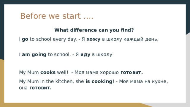 Before we start …. What difference can you find? I go to school every day. - Я хожу в школу каждый день. I am going to school. - Я иду в школу My Mum cooks well! - Моя мама хорошо готовит.  My Mum in the kitchen, she is cooking ! - Моя мама на кухне, она готовит. 
