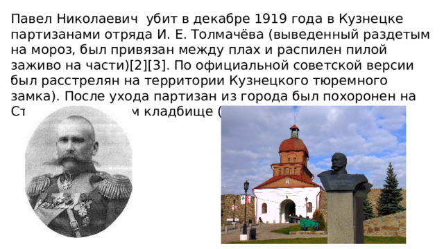 Павел Николаевич убит в декабре 1919 года в Кузнецке партизанами отряда И. Е. Толмачёва (выведенный раздетым на мороз, был привязан между плах и распилен пилой заживо на части)[2][3]. По официальной советской версии был расстрелян на территории Кузнецкого тюремного замка). После ухода партизан из города был похоронен на Старом Кузнецком кладбище (могила не сохранилась). 