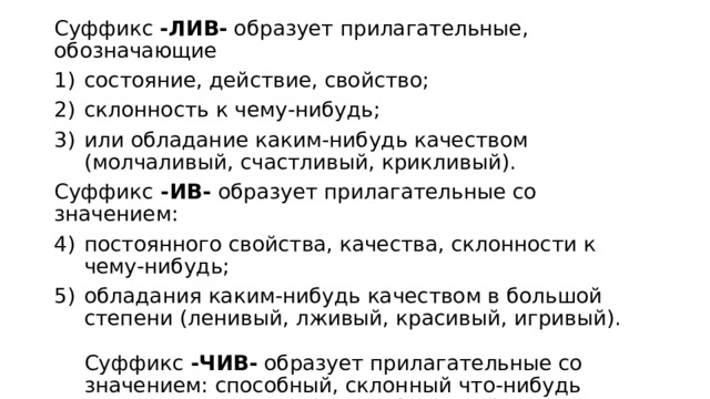 Суффикс -ЛИВ- образует прилагательные, обозначающие состояние, действие, свойство; склонность к чему-нибудь; или обладание каким-нибудь качеством (молчаливый, счастливый, крикливый). Суффикс  -ИВ-  образует прилагательные со значением: постоянного свойства, качества, склонности к чему-нибудь; обладания каким-нибудь качеством в большой степени (ленивый, лживый, красивый, игривый).   Суффикс  -ЧИВ- образует прилагательные со значением: способный, склонный что-нибудь делать, проявлять какое-нибудь свойство (находчивый, сговорчивый, устойчивый). 