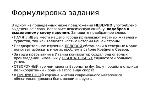 Формулировка задания В одном из приведённых ниже предложений НЕВЕРНО употреблено выделенное слово. Исправьте лексическую ошибку, подобрав к выделенному слову пароним . Запишите подобранное слово. ПАМЯТЛИВЫЕ места нашего города привлекают местных жителей и туристов, так как являются частью истории нашей страны. Предварительное изучение ЛЕДОВОЙ обстановки в северных морях помогает избежать многих проблем в районе Крайнего Севера. За годы пребывания в Италии композитор создал ряд оперных произведений, имевших у ПРИЗНАТЕЛЬНЫХ слушателей большой успех. ОТБОРОЧНЫЙ тур чемпионата Европы по футболу прошёл в столице Великобритании – родине этого вида спорта. В ПРОДУКТОВО Й корзине жителя современного мегаполиса обязательно должны быть овощи и фрукты. 