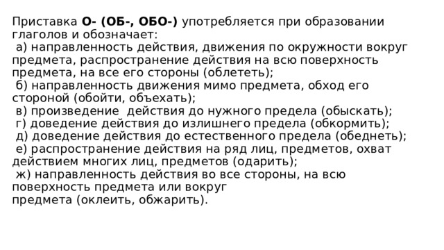 Приставка  О- (ОБ-, ОБО-) употребляется при образовании глаголов и обозначает:   а) направленность действия, движения по окружности вокруг предмета, распространение действия на всю поверхность предмета, на все его стороны (облететь);   б) направленность движения мимо предмета, обход его стороной (обойти, объехать);   в) произведение  действия до нужного предела (обыскать);   г) доведение действия до излишнего предела (обкормить);   д) доведение действия до естественного предела (обеднеть);   е) распространение действия на ряд лиц, предметов, охват действием многих лиц, предметов (одарить);   ж) направленность действия во все стороны, на всю поверхность предмета или вокруг предмета (оклеить, обжарить).   