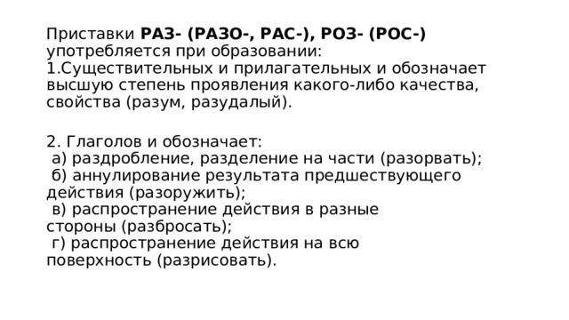 Приставки  РАЗ- (РАЗО-, РАС-), РОЗ- (РОС-) употребляется при образовании:  1.Существительных и прилагательных и обозначает высшую степень проявления какого-либо качества, свойства (разум, разудалый).  2. Глаголов и обозначает:   а) раздробление, разделение на части (разорвать);    б) аннулирование результата предшествующего действия (разоружить);   в) распространение действия в разные стороны (разбросать);   г) распространение действия на всю поверхность (разрисовать).   