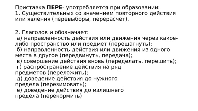 Приставка ПЕРЕ - употребляется при образовании:  1. Существительных со значением повторного действия или явления (перевыборы, перерасчет).  2. Глаголов и обозначает:   а) направленность действия или движения через какое-либо пространство или предмет (перешагнуть);   б) направленность действия или движения из одного места в другое (передвинуть, передача);   в) совершение действия вновь (переделать, перешить);   г) распространение действия на ряд предметов (переложить);   д) доведение действия до нужного предела (перезимовать);   е) доведение действия до излишнего предела (перекормить) 