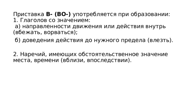 Приставка В- (ВО-) употребляется при образовании:  1. Глаголов со значением:   а) направленности движения или действия внутрь (вбежать, ворваться);   б) доведения действия до нужного предела (влезть).  2. Наречий, имеющих обстоятельственное значение места, времени (вблизи, впоследствии). 