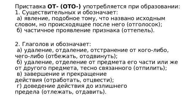 Приставка ОТ- (ОТО-)  употребляется при образовании:  1. Существительных и обозначает:   а) явление, подобное тому, что названо исходным словом, но происходящее после него (отголосок);   б) частичное проявление признака (оттепель).  2. Глаголов и обозначает:   а) удаление, отдаление, отстранение от кого-либо, чего-либо (отбежать, отодвинуть);   б) удаление, отделение от предмета его части или же от другого предмета, тесно связанного (отпилить);   в) завершение и прекращение действия (отработать, отцвести);   г) доведение действия до излишнего предела (отлежать, отдавить). 