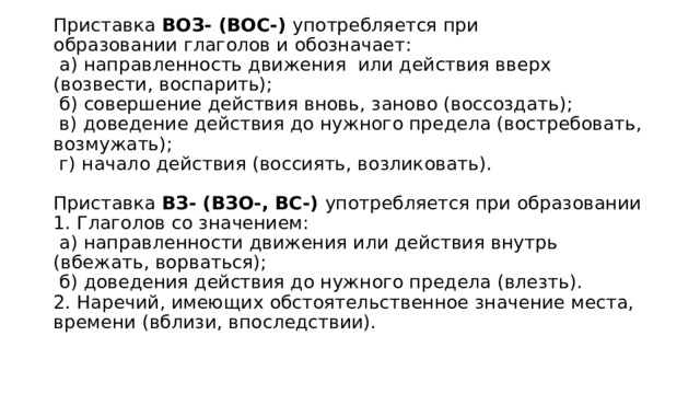 Приставка ВОЗ- (ВОС-)  употребляется при образовании глаголов и обозначает:   а) направленность движения  или действия вверх (возвести, воспарить);   б) совершение действия вновь, заново (воссоздать);   в) доведение действия до нужного предела (востребовать, возмужать);   г) начало действия (воссиять, возликовать).   Приставка ВЗ- (ВЗО-, ВС-)  употребляется при образовании  1. Глаголов со значением:   а) направленности движения или действия внутрь (вбежать, ворваться);   б) доведения действия до нужного предела (влезть).  2. Наречий, имеющих обстоятельственное значение места, времени (вблизи, впоследствии). 