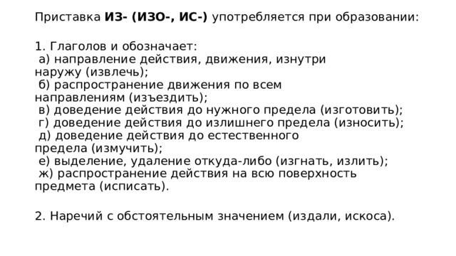 Приставка ИЗ- (ИЗО-, ИС-)  употребляется при образовании:  1. Глаголов и обозначает:   а) направление действия, движения, изнутри наружу (извлечь);   б) распространение движения по всем направлениям (изъездить);   в) доведение действия до нужного предела (изготовить);   г) доведение действия до излишнего предела (износить);   д) доведение действия до естественного предела (измучить);   е) выделение, удаление откуда-либо (изгнать, излить);   ж) распространение действия на всю поверхность предмета (исписать).  2. Наречий с обстоятельным значением (издали, искоса). 