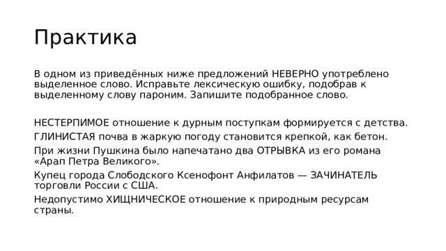 Практика В одном из приведённых ниже предложений НЕВЕРНО употреблено выделенное слово. Исправьте лексическую ошибку, подобрав к выделенному слову пароним. Запишите подобранное слово. НЕСТЕРПИМОЕ отношение к дурным поступкам формируется с детства. ГЛИНИСТАЯ почва в жаркую погоду становится крепкой, как бетон. При жизни Пушкина было напечатано два ОТРЫВКА из его романа «Арап Петра Великого». Купец города Слободского Ксенофонт Анфилатов — ЗАЧИНАТЕЛЬ торговли России с США. Недопустимо ХИЩНИЧЕСКОЕ отношение к природным ресурсам страны. 