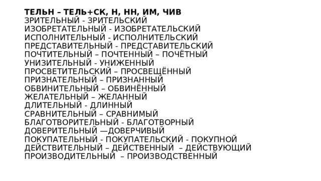 ТЕЛЬН – ТЕЛЬ+СК, Н, НН, ИМ, ЧИВ  ЗРИТЕЛЬНЫЙ - ЗРИТЕЛЬСКИЙ  ИЗОБРЕТАТЕЛЬНЫЙ - ИЗОБРЕТАТЕЛЬСКИЙ  ИСПОЛНИТЕЛЬНЫЙ - ИСПОЛНИТЕЛЬСКИЙ  ПРЕДСТАВИТЕЛЬНЫЙ - ПРЕДСТАВИТЕЛЬСКИЙ  ПОЧТИТЕЛЬНЫЙ – ПОЧТЕННЫЙ – ПОЧЁТНЫЙ  УНИЗИТЕЛЬНЫЙ - УНИЖЕННЫЙ  ПРОСВЕТИТЕЛЬСКИЙ – ПРОСВЕЩЁННЫЙ  ПРИЗНАТЕЛЬНЫЙ – ПРИЗНАННЫЙ  ОБВИНИТЕЛЬНЫЙ – ОБВИНЁННЫЙ  ЖЕЛАТЕЛЬНЫЙ – ЖЕЛАННЫЙ    ДЛИТЕЛЬНЫЙ - ДЛИННЫЙ   СРАВНИТЕЛЬНЫЙ – СРАВНИМЫЙ  БЛАГОТВОРИТЕЛЬНЫЙ - БЛАГОТВОРНЫЙ  ДОВЕРИТЕЛЬНЫЙ —ДОВЕРЧИВЫЙ  ПОКУПАТЕЛЬНЫЙ - ПОКУПАТЕЛЬСКИЙ - ПОКУПНОЙ  ДЕЙСТВИТЕЛЬНЫЙ – ДЕЙСТВЕННЫЙ  – ДЕЙСТВУЮЩИЙ  ПРОИЗВОДИТЕЛЬНЫЙ  – ПРОИЗВОДСТВЕННЫЙ 