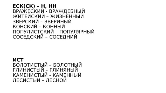 ЕСК(СК) – Н, НН  ВРАЖЕСКИЙ - ВРАЖДЕБНЫЙ  ЖИТЕЙСКИЙ – ЖИЗНЕННЫЙ  ЗВЕРСКИЙ – ЗВЕРИНЫЙ   КОНСКИЙ – КОННЫЙ  ПОПУЛИСТСКИЙ – ПОПУЛЯРНЫЙ  СОСЕДСКИЙ – СОСЕДНИЙ     ИСТ  БОЛОТИСТЫЙ – БОЛОТНЫЙ  ГЛИНИСТЫЙ – ГЛИНЯНЫЙ  КАМЕНИСТЫЙ - КАМЕННЫЙ  ЛЕСИСТЫЙ – ЛЕСНОЙ 