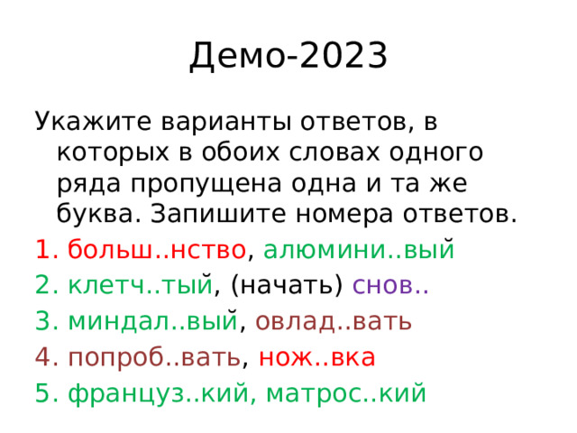 Демо-2023 Укажите варианты ответов, в которых в обоих словах одного ряда пропущена одна и та же буква. Запишите номера ответов. больш..нство , алюмини..выи ̆  клетч..тыи ̆, (начать) снов.. миндал..выи ̆, овлад..вать попроб..вать , нож..вка француз..кий, матрос..кий 