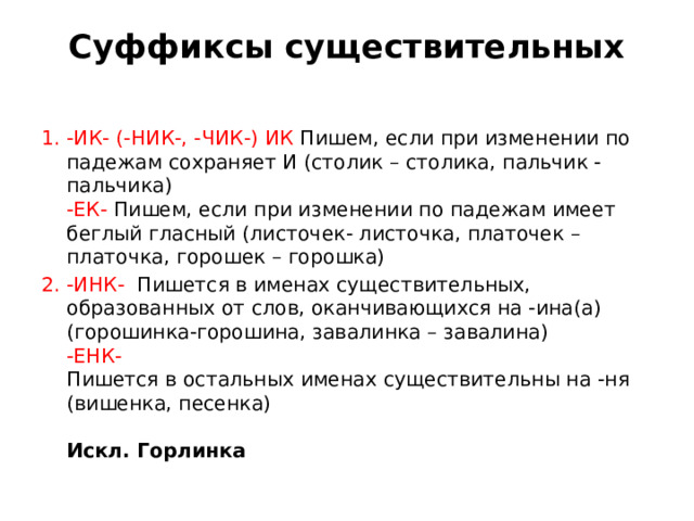 Суффиксы существительных   -ИК- (-НИК-, -ЧИК-) ИК  Пишем, если при изменении по падежам сохраняет И (столик – столика, пальчик - пальчика)   -ЕК-  Пишем, если при изменении по падежам имеет беглый гласный (листочек- листочка, платочек – платочка, горошек – горошка)  -ИНК-  Пишется в именах существительных, образованных от слов, оканчивающихся на -ина(а) (горошинка-горошина, завалинка – завалина)   -ЕНК-   Пишется в остальных именах существительны на -ня (вишенка, песенка)    Искл. Горлинка  