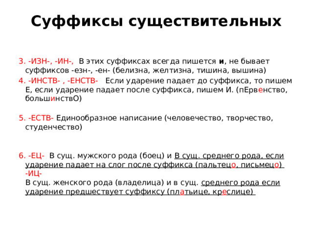 Суффиксы существительных   3. -ИЗН-, -ИН-,  В этих суффиксах всегда пишется  и , не бывает суффиксов -езн-, -ен- (белизна, желтизна, тишина, вышина) 4. -ИНСТВ- , -ЕНСТВ- Если ударение падает до суффикса, то пишем Е, если ударение падает после суффикса, пишем И. (пЕрв е нство, больш и нствО)   5. -ЕСТВ-  Единообразное написание (человечество, творчество, студенчество)     6. -ЕЦ-  В сущ. мужского рода (боец) и В сущ. среднего рода, если ударение падает на слог после суффикса (пальтец о , письмец о )   -ИЦ-   В сущ. женского рода (владелица) и в сущ. среднего рода если ударение предшествует суффиксу (пл а тьице, кр е слице)    