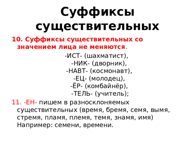 Суффиксы существительных 10. Суффиксы существительных со значением лица не меняются .  -ИСТ- (шахматист),   -НИК- (дворник),   -НАВТ- (космонавт),   -ЕЦ- (молодец),   -ЁР- (комбайнёр),   -ТЕЛЬ- (учитель); 11. -ЕН-  пишем в разносклоняемых существительных (время, бремя, семя, вымя, стремя, пламя, племя, темя, знамя, имя)   Например: семени, времени.  