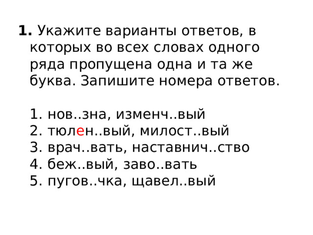 1.  Укажите варианты ответов, в которых во всех словах одного ряда пропущена одна и та же буква. Запишите номера ответов.    1. нов..зна, изменч..вый   2. тюл е н..вый, милост..вый   3. врач..вать, наставнич..ство   4. беж..вый, заво..вать   5. пугов..чка, щавел..вый  