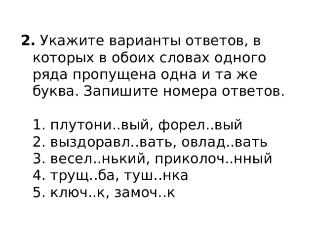 2.  Укажите варианты ответов, в которых в обоих словах одного ряда пропущена одна и та же буква. Запишите номера ответов.    1. плутони..вый, форел..вый   2. выздоравл..вать, овлад..вать   3. весел..нький, приколоч..нный   4. трущ..ба, туш..нка   5. ключ..к, замоч..к  