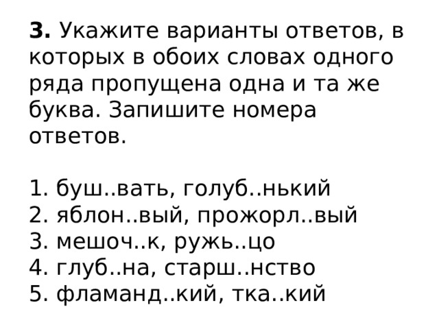 3.  Укажите варианты ответов, в которых в обоих словах одного ряда пропущена одна и та же буква. Запишите номера ответов.    1. буш..вать, голуб..нький   2. яблон..вый, прожорл..вый   3. мешоч..к, ружь..цо   4. глуб..на, старш..нство   5. фламанд..кий, тка..кий  