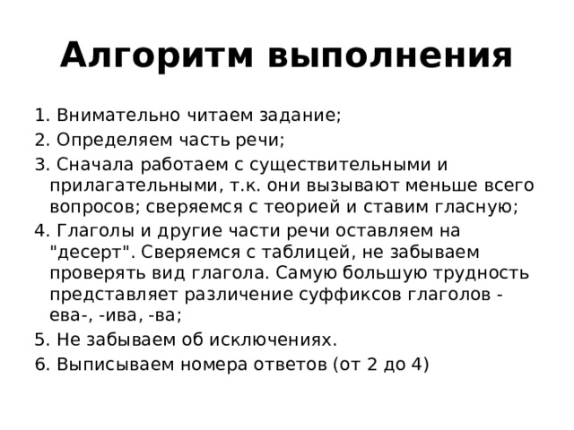 Алгоритм выполнения 1. Внимательно читаем задание;  2. Определяем часть речи;  3. Сначала работаем с существительными и прилагательными, т.к. они вызывают меньше всего вопросов; сверяемся с теорией и ставим гласную;  4. Глаголы и другие части речи оставляем на 